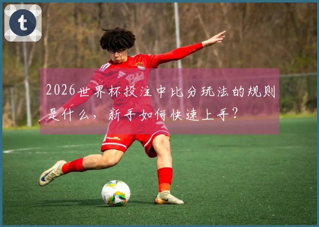 2026世界杯投注中比分玩法的规则是什么，新手如何快速上手？