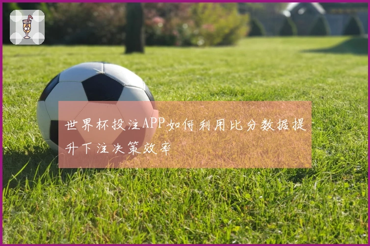 世界杯投注APP如何利用比分数据提升下注决策效率